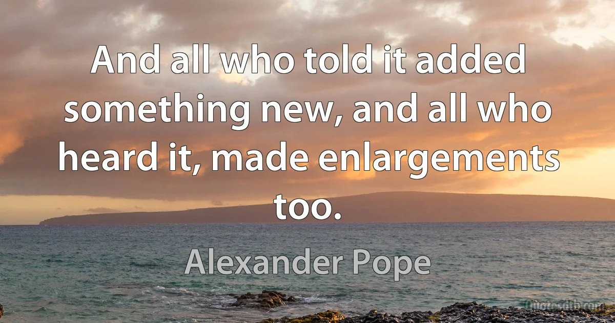 And all who told it added something new, and all who heard it, made enlargements too. (Alexander Pope)