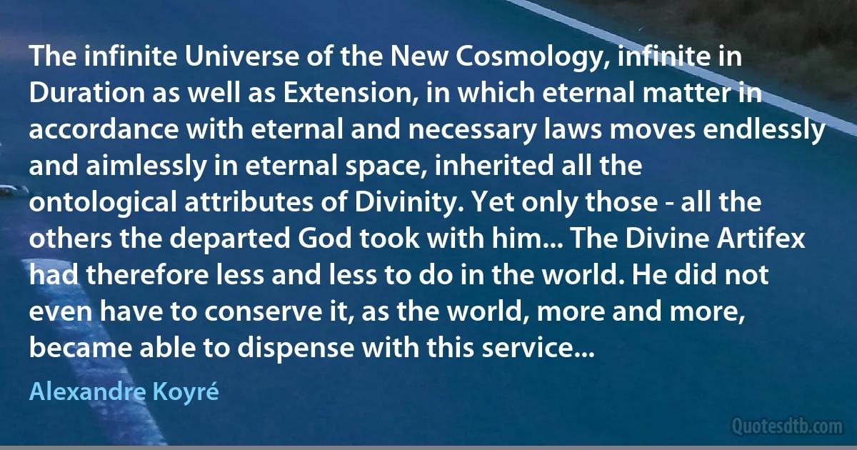 The infinite Universe of the New Cosmology, infinite in Duration as well as Extension, in which eternal matter in accordance with eternal and necessary laws moves endlessly and aimlessly in eternal space, inherited all the ontological attributes of Divinity. Yet only those - all the others the departed God took with him... The Divine Artifex had therefore less and less to do in the world. He did not even have to conserve it, as the world, more and more, became able to dispense with this service... (Alexandre Koyré)