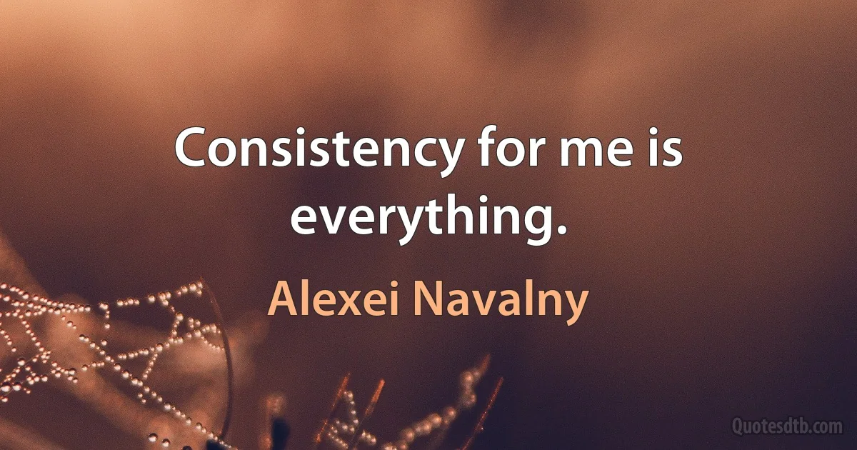 Consistency for me is everything. (Alexei Navalny)