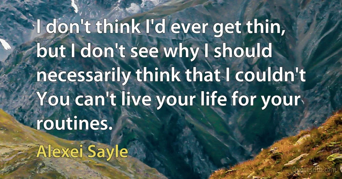 I don't think I'd ever get thin, but I don't see why I should necessarily think that I couldn't You can't live your life for your routines. (Alexei Sayle)