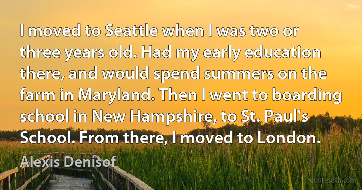 I moved to Seattle when I was two or three years old. Had my early education there, and would spend summers on the farm in Maryland. Then I went to boarding school in New Hampshire, to St. Paul's School. From there, I moved to London. (Alexis Denisof)