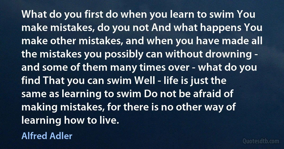 What do you first do when you learn to swim You make mistakes, do you not And what happens You make other mistakes, and when you have made all the mistakes you possibly can without drowning - and some of them many times over - what do you find That you can swim Well - life is just the same as learning to swim Do not be afraid of making mistakes, for there is no other way of learning how to live. (Alfred Adler)