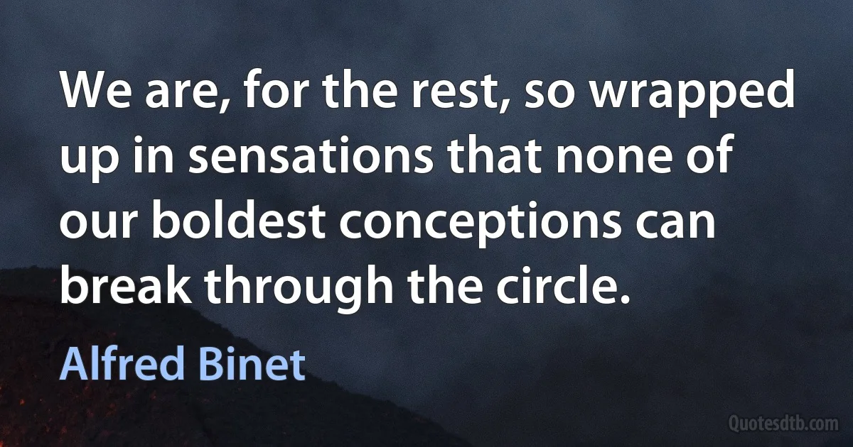 We are, for the rest, so wrapped up in sensations that none of our boldest conceptions can break through the circle. (Alfred Binet)