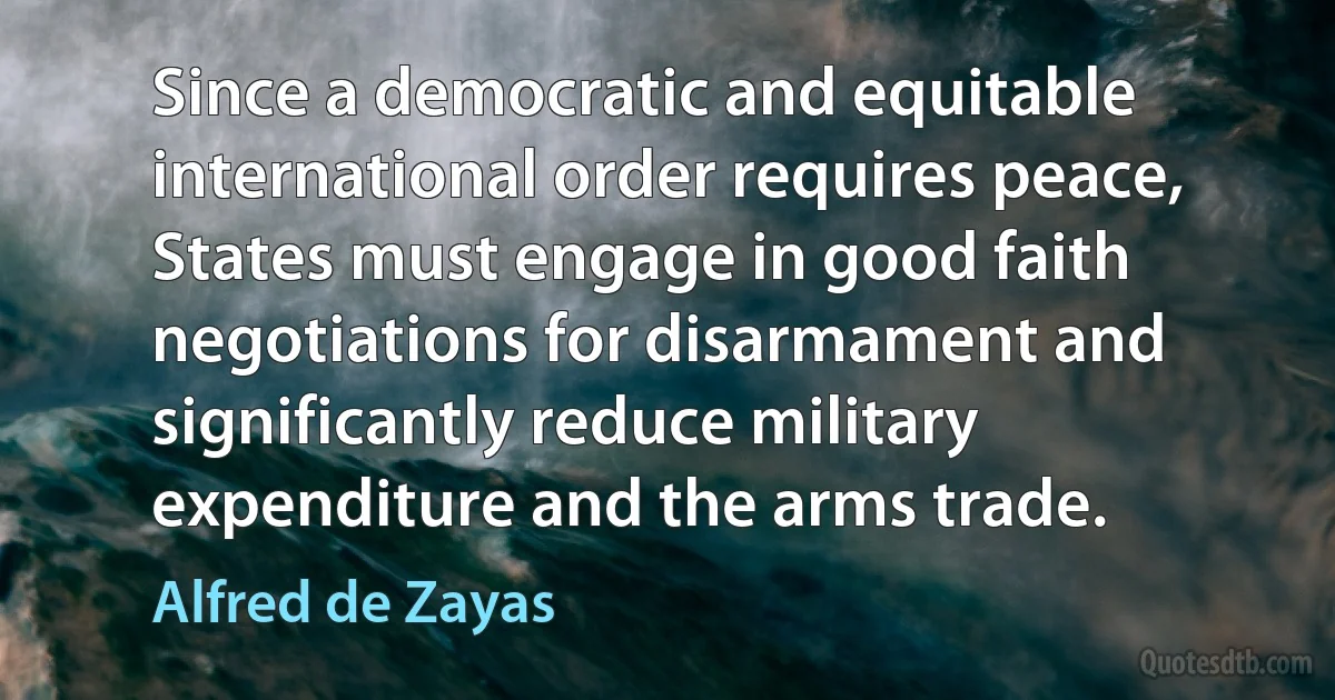 Since a democratic and equitable international order requires peace, States must engage in good faith negotiations for disarmament and significantly reduce military expenditure and the arms trade. (Alfred de Zayas)