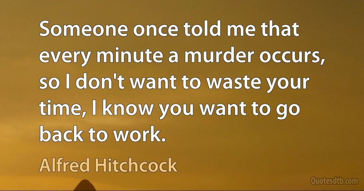 Someone once told me that every minute a murder occurs, so I don't want to waste your time, I know you want to go back to work. (Alfred Hitchcock)