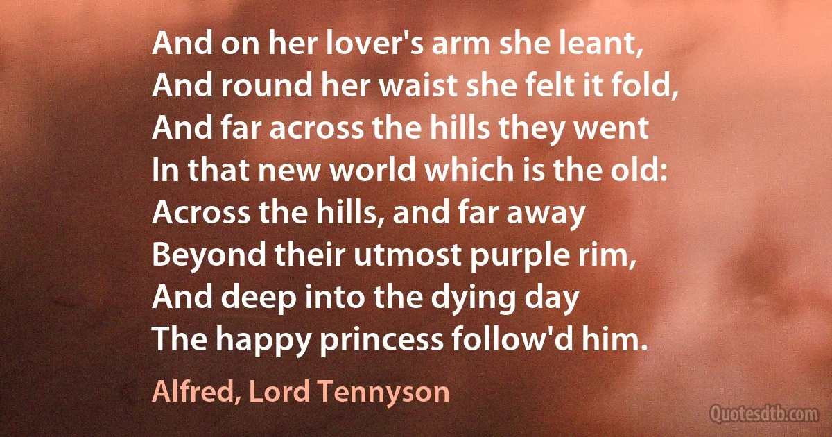 And on her lover's arm she leant,
And round her waist she felt it fold,
And far across the hills they went
In that new world which is the old:
Across the hills, and far away
Beyond their utmost purple rim,
And deep into the dying day
The happy princess follow'd him. (Alfred, Lord Tennyson)