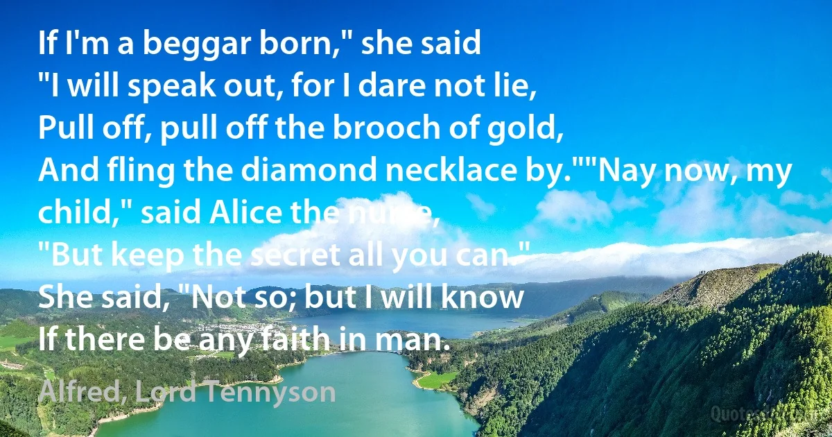 If I'm a beggar born," she said
"I will speak out, for I dare not lie,
Pull off, pull off the brooch of gold,
And fling the diamond necklace by.""Nay now, my child," said Alice the nurse,
"But keep the secret all you can."
She said, "Not so; but I will know
If there be any faith in man. (Alfred, Lord Tennyson)