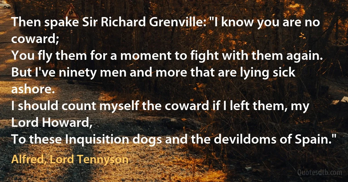 Then spake Sir Richard Grenville: "I know you are no coward;
You fly them for a moment to fight with them again.
But I've ninety men and more that are lying sick ashore.
I should count myself the coward if I left them, my Lord Howard,
To these Inquisition dogs and the devildoms of Spain." (Alfred, Lord Tennyson)