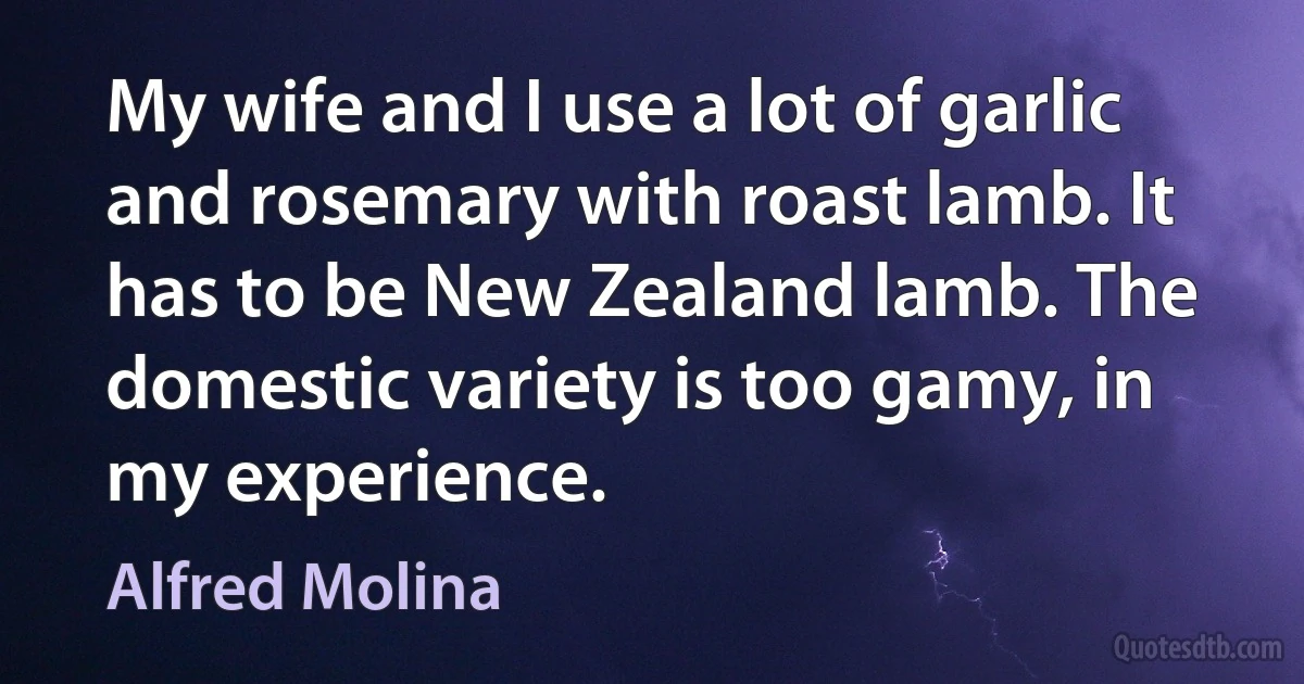 My wife and I use a lot of garlic and rosemary with roast lamb. It has to be New Zealand lamb. The domestic variety is too gamy, in my experience. (Alfred Molina)