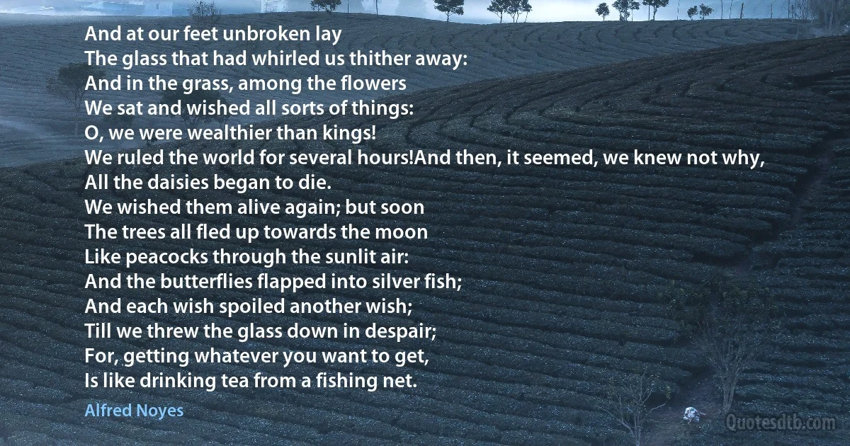 And at our feet unbroken lay
The glass that had whirled us thither away:
And in the grass, among the flowers
We sat and wished all sorts of things:
O, we were wealthier than kings!
We ruled the world for several hours!And then, it seemed, we knew not why,
All the daisies began to die.
We wished them alive again; but soon
The trees all fled up towards the moon
Like peacocks through the sunlit air:
And the butterflies flapped into silver fish;
And each wish spoiled another wish;
Till we threw the glass down in despair;
For, getting whatever you want to get,
Is like drinking tea from a fishing net. (Alfred Noyes)