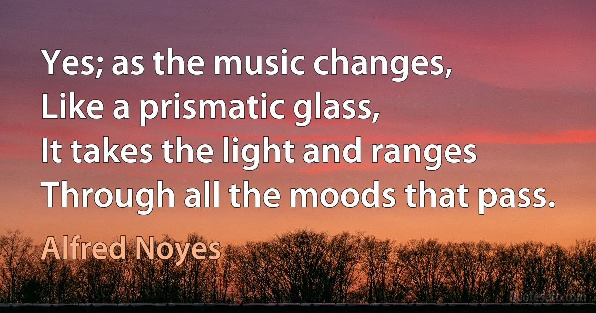 Yes; as the music changes,
Like a prismatic glass,
It takes the light and ranges
Through all the moods that pass. (Alfred Noyes)