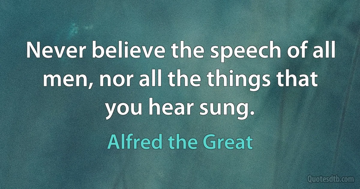 Never believe the speech of all men, nor all the things that you hear sung. (Alfred the Great)