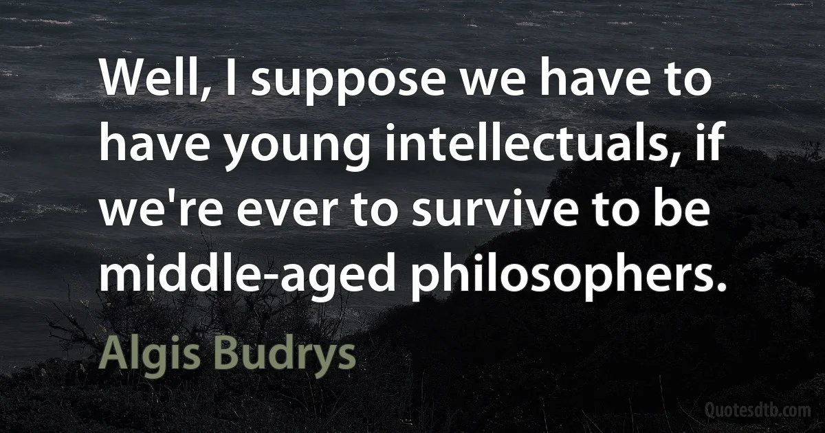 Well, I suppose we have to have young intellectuals, if we're ever to survive to be middle-aged philosophers. (Algis Budrys)