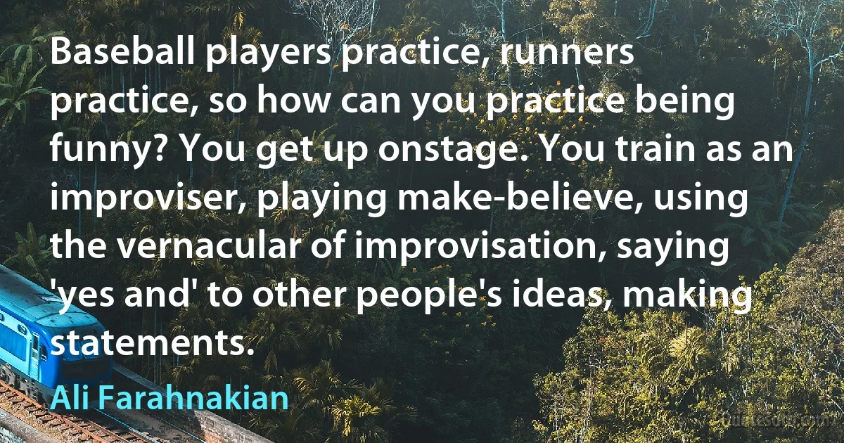 Baseball players practice, runners practice, so how can you practice being funny? You get up onstage. You train as an improviser, playing make-believe, using the vernacular of improvisation, saying 'yes and' to other people's ideas, making statements. (Ali Farahnakian)