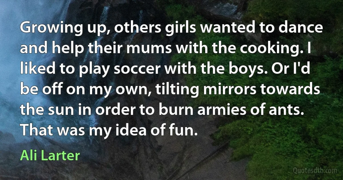 Growing up, others girls wanted to dance and help their mums with the cooking. I liked to play soccer with the boys. Or I'd be off on my own, tilting mirrors towards the sun in order to burn armies of ants. That was my idea of fun. (Ali Larter)