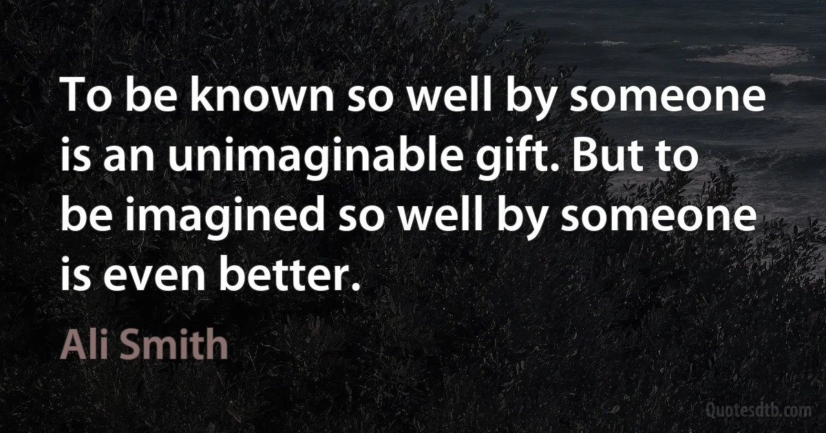 To be known so well by someone is an unimaginable gift. But to be imagined so well by someone is even better. (Ali Smith)