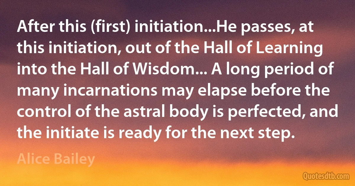 After this (first) initiation...He passes, at this initiation, out of the Hall of Learning into the Hall of Wisdom... A long period of many incarnations may elapse before the control of the astral body is perfected, and the initiate is ready for the next step. (Alice Bailey)