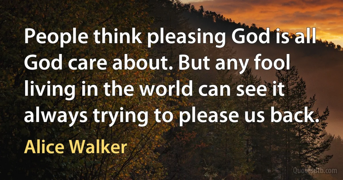 People think pleasing God is all God care about. But any fool living in the world can see it always trying to please us back. (Alice Walker)