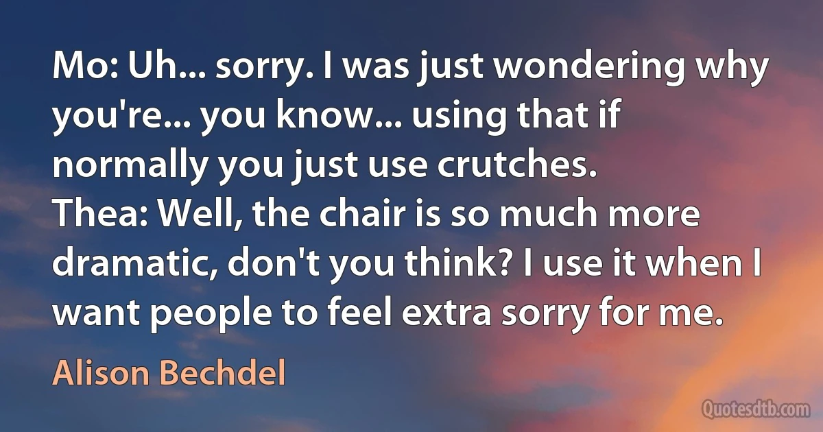 Mo: Uh... sorry. I was just wondering why you're... you know... using that if normally you just use crutches.
Thea: Well, the chair is so much more dramatic, don't you think? I use it when I want people to feel extra sorry for me. (Alison Bechdel)