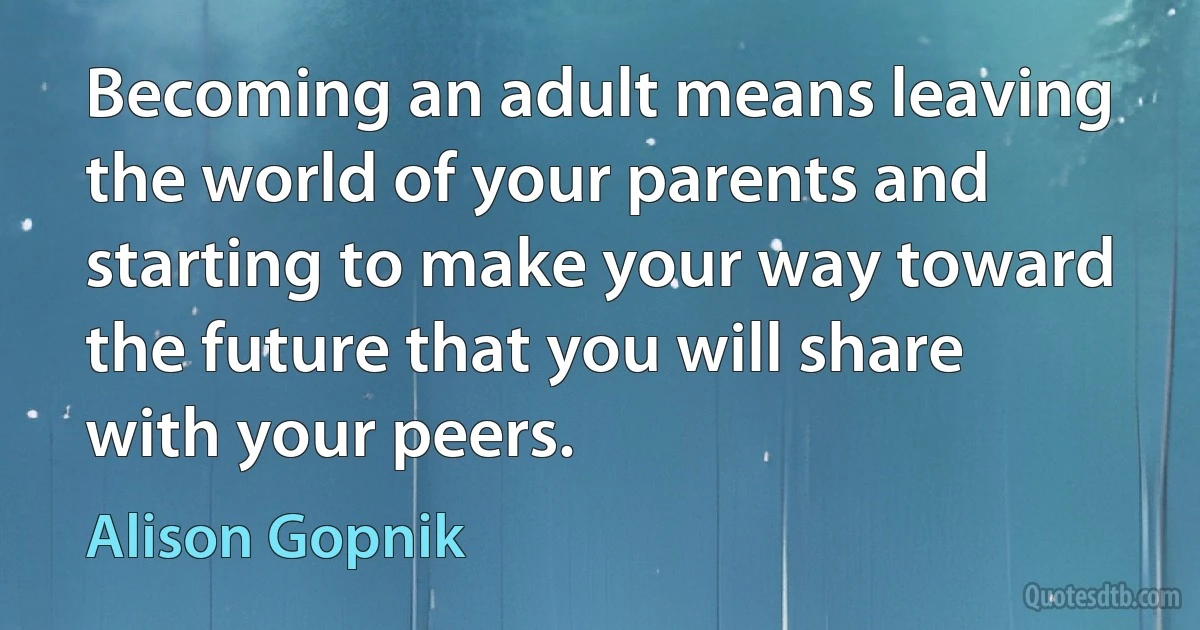 Becoming an adult means leaving the world of your parents and starting to make your way toward the future that you will share with your peers. (Alison Gopnik)