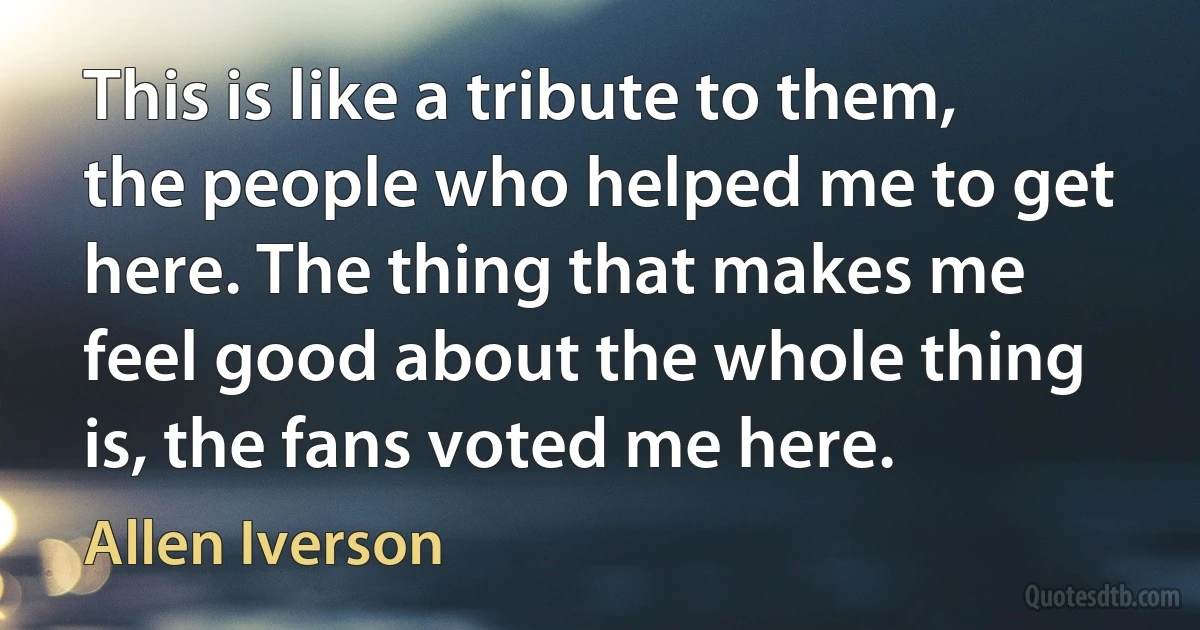 This is like a tribute to them, the people who helped me to get here. The thing that makes me feel good about the whole thing is, the fans voted me here. (Allen Iverson)