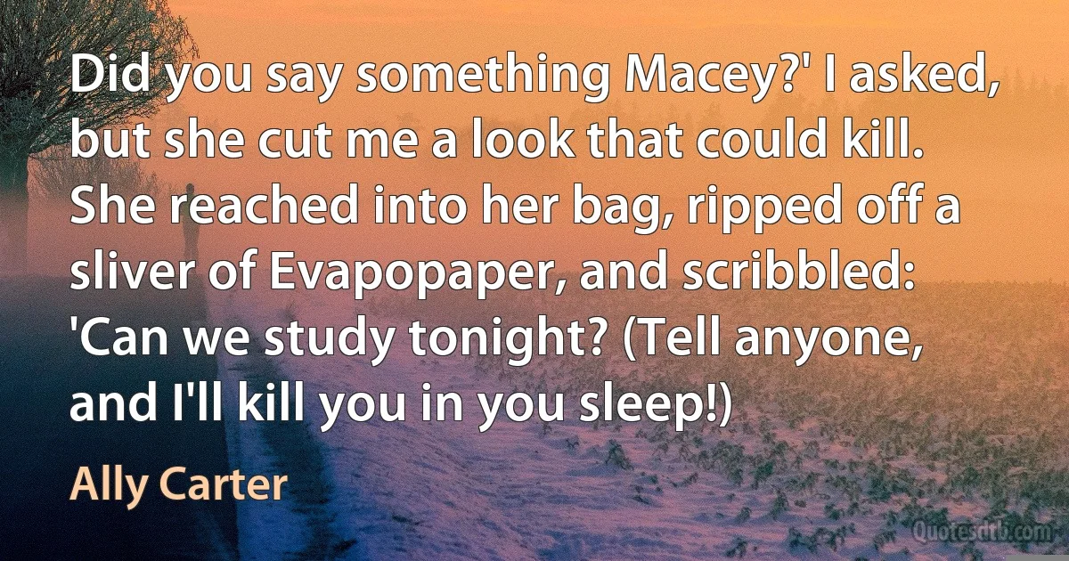 Did you say something Macey?' I asked, but she cut me a look that could kill. She reached into her bag, ripped off a sliver of Evapopaper, and scribbled:
'Can we study tonight? (Tell anyone, and I'll kill you in you sleep!) (Ally Carter)