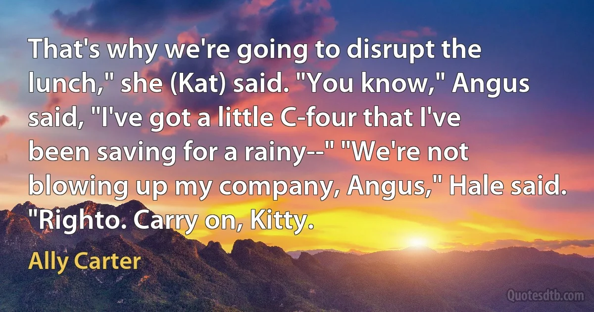 That's why we're going to disrupt the lunch," she (Kat) said. "You know," Angus said, "I've got a little C-four that I've been saving for a rainy--" "We're not blowing up my company, Angus," Hale said. "Righto. Carry on, Kitty. (Ally Carter)