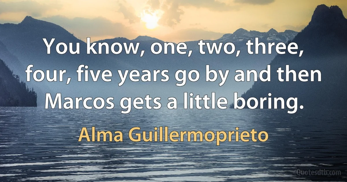 You know, one, two, three, four, five years go by and then Marcos gets a little boring. (Alma Guillermoprieto)