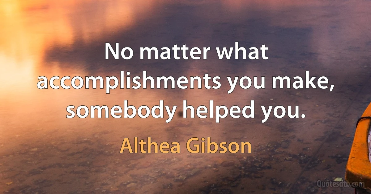 No matter what accomplishments you make, somebody helped you. (Althea Gibson)