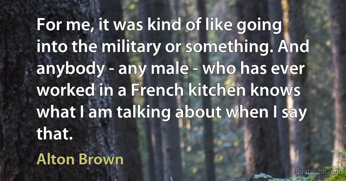 For me, it was kind of like going into the military or something. And anybody - any male - who has ever worked in a French kitchen knows what I am talking about when I say that. (Alton Brown)