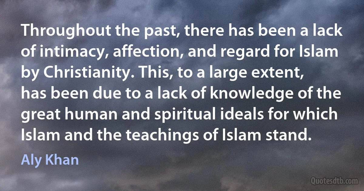 Throughout the past, there has been a lack of intimacy, affection, and regard for Islam by Christianity. This, to a large extent, has been due to a lack of knowledge of the great human and spiritual ideals for which Islam and the teachings of Islam stand. (Aly Khan)