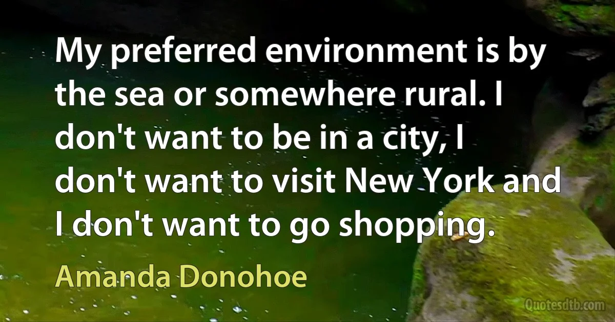 My preferred environment is by the sea or somewhere rural. I don't want to be in a city, I don't want to visit New York and I don't want to go shopping. (Amanda Donohoe)