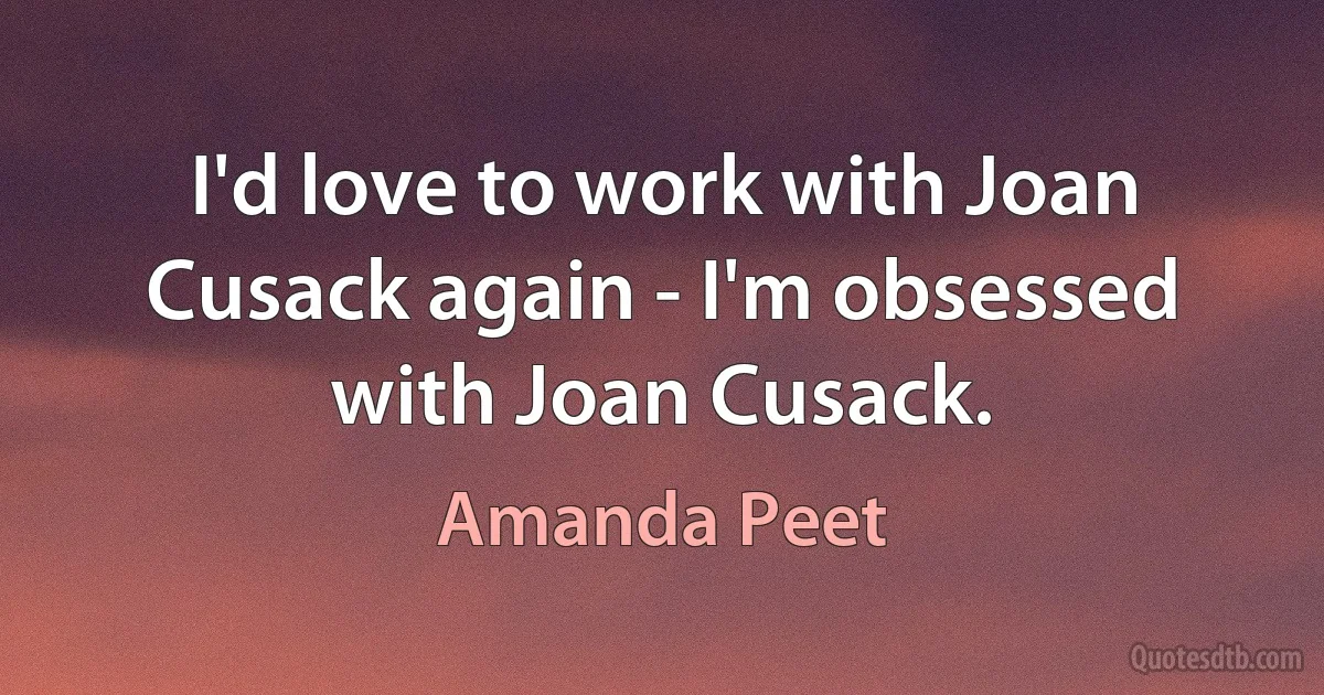 I'd love to work with Joan Cusack again - I'm obsessed with Joan Cusack. (Amanda Peet)