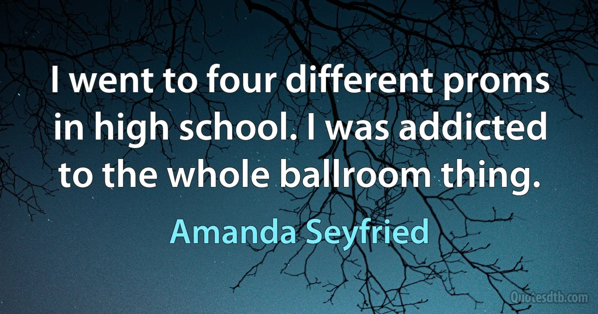 I went to four different proms in high school. I was addicted to the whole ballroom thing. (Amanda Seyfried)