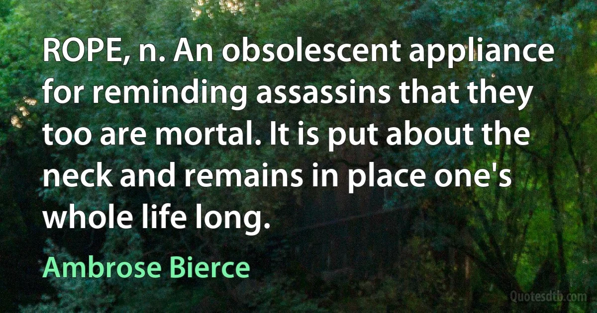 ROPE, n. An obsolescent appliance for reminding assassins that they too are mortal. It is put about the neck and remains in place one's whole life long. (Ambrose Bierce)