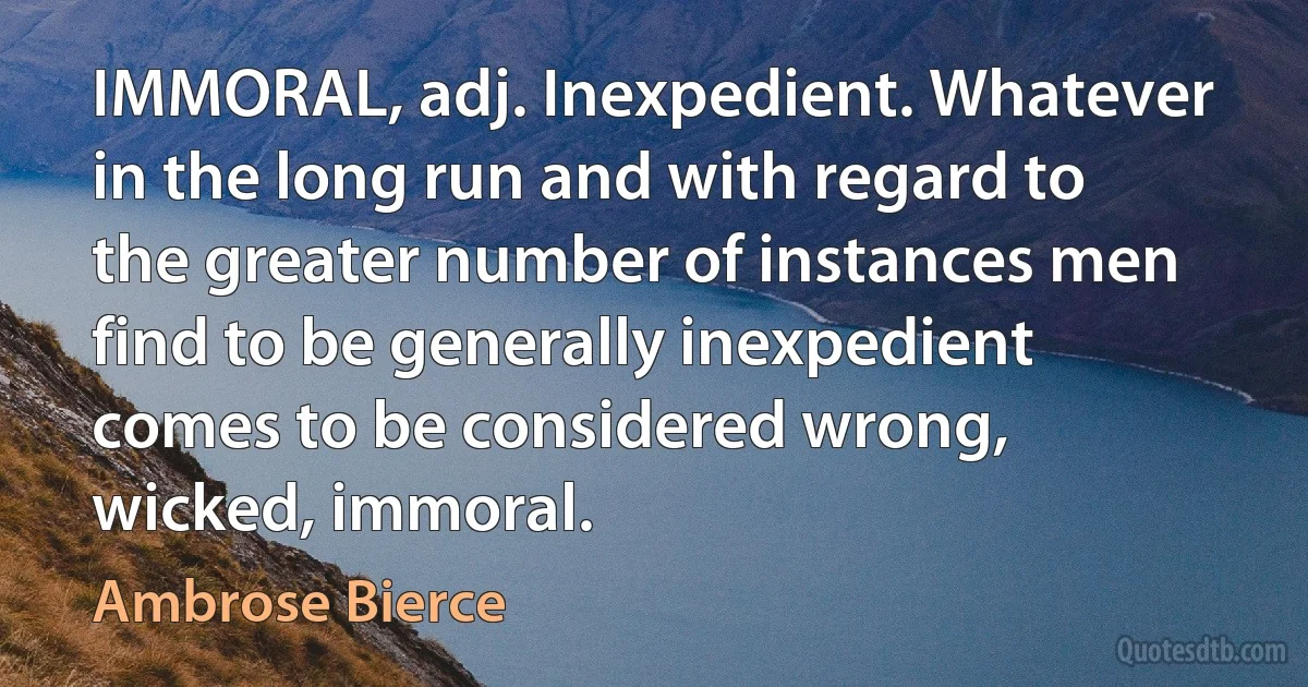 IMMORAL, adj. Inexpedient. Whatever in the long run and with regard to the greater number of instances men find to be generally inexpedient comes to be considered wrong, wicked, immoral. (Ambrose Bierce)