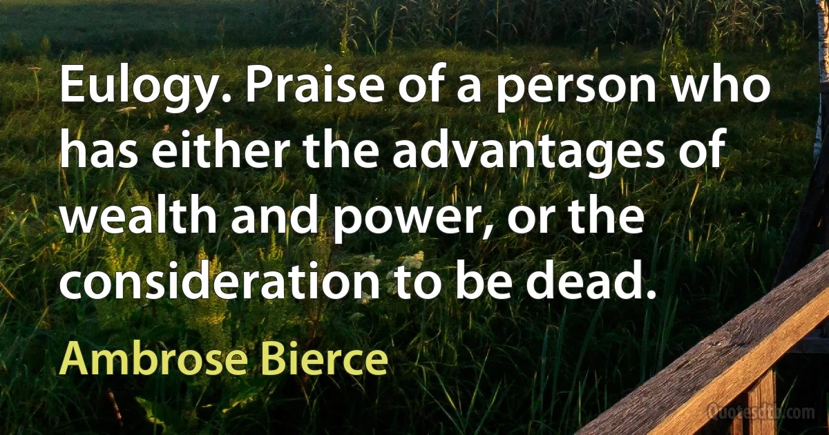 Eulogy. Praise of a person who has either the advantages of wealth and power, or the consideration to be dead. (Ambrose Bierce)