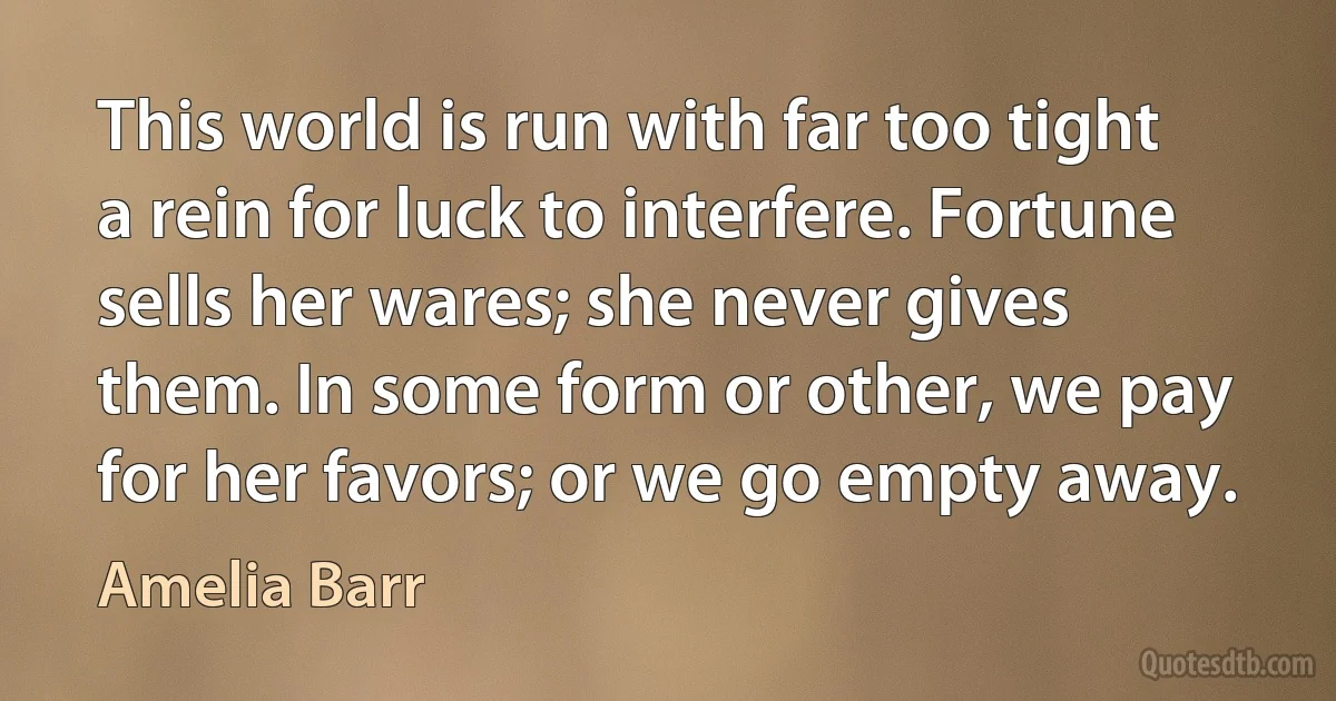 This world is run with far too tight a rein for luck to interfere. Fortune sells her wares; she never gives them. In some form or other, we pay for her favors; or we go empty away. (Amelia Barr)