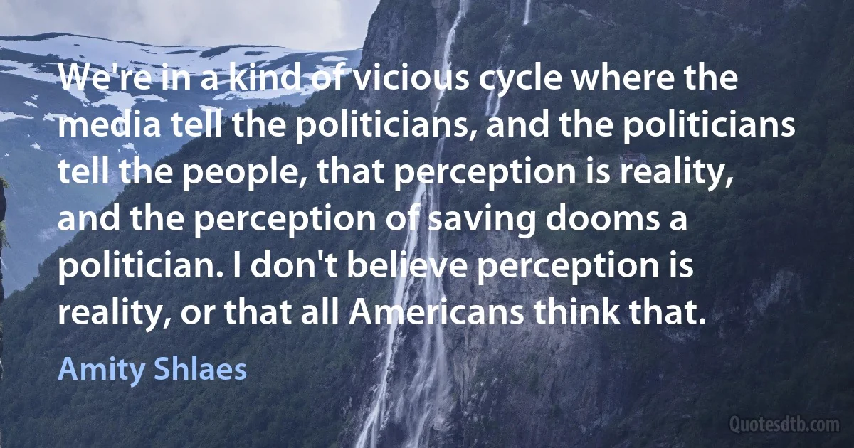 We're in a kind of vicious cycle where the media tell the politicians, and the politicians tell the people, that perception is reality, and the perception of saving dooms a politician. I don't believe perception is reality, or that all Americans think that. (Amity Shlaes)