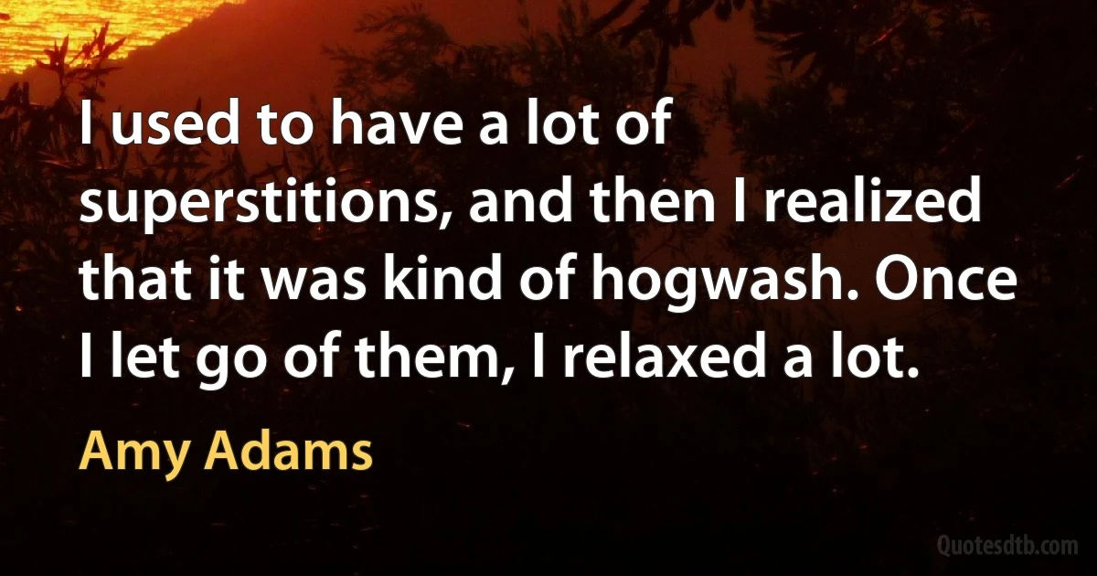 I used to have a lot of superstitions, and then I realized that it was kind of hogwash. Once I let go of them, I relaxed a lot. (Amy Adams)