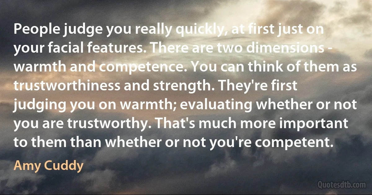 People judge you really quickly, at first just on your facial features. There are two dimensions - warmth and competence. You can think of them as trustworthiness and strength. They're first judging you on warmth; evaluating whether or not you are trustworthy. That's much more important to them than whether or not you're competent. (Amy Cuddy)