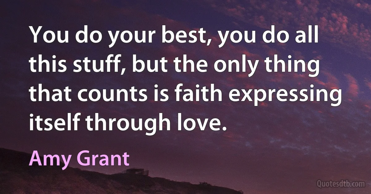 You do your best, you do all this stuff, but the only thing that counts is faith expressing itself through love. (Amy Grant)