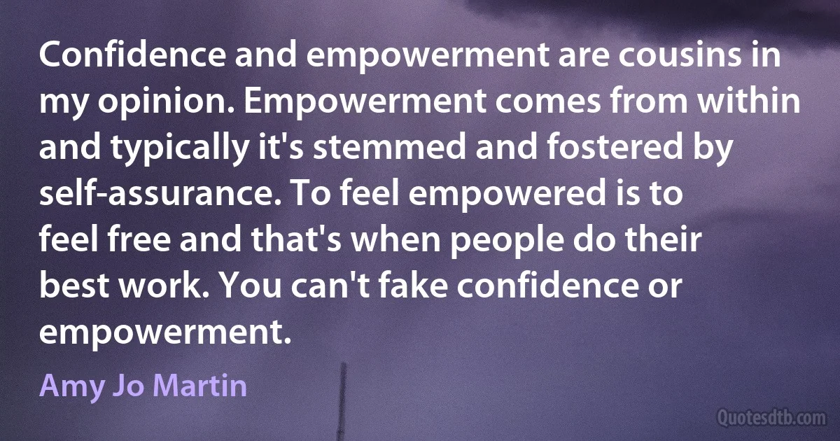 Confidence and empowerment are cousins in my opinion. Empowerment comes from within and typically it's stemmed and fostered by self-assurance. To feel empowered is to feel free and that's when people do their best work. You can't fake confidence or empowerment. (Amy Jo Martin)