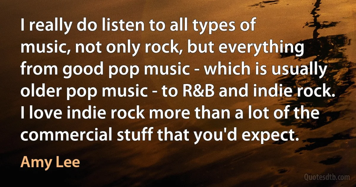 I really do listen to all types of music, not only rock, but everything from good pop music - which is usually older pop music - to R&B and indie rock. I love indie rock more than a lot of the commercial stuff that you'd expect. (Amy Lee)