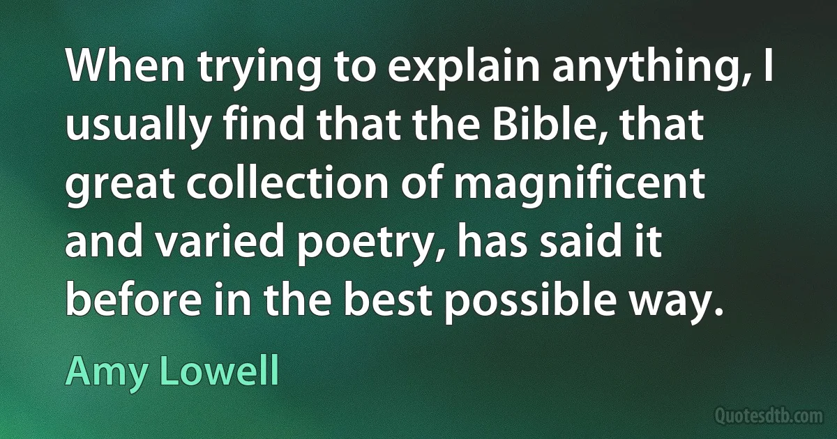 When trying to explain anything, I usually find that the Bible, that great collection of magnificent and varied poetry, has said it before in the best possible way. (Amy Lowell)