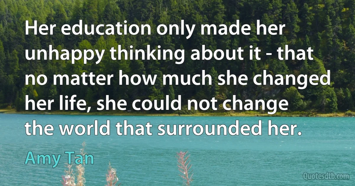 Her education only made her unhappy thinking about it - that no matter how much she changed her life, she could not change the world that surrounded her. (Amy Tan)