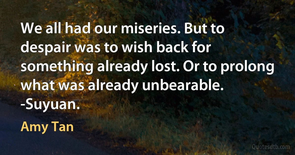 We all had our miseries. But to despair was to wish back for something already lost. Or to prolong what was already unbearable.
-Suyuan. (Amy Tan)