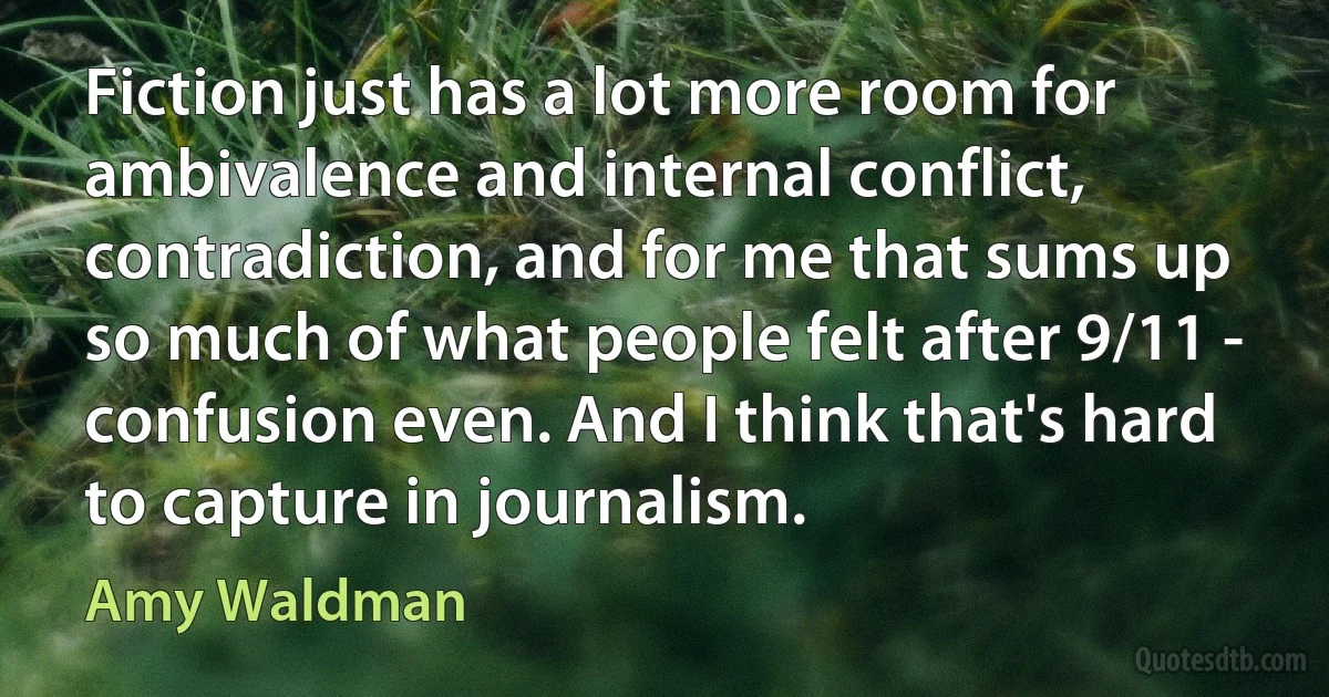 Fiction just has a lot more room for ambivalence and internal conflict, contradiction, and for me that sums up so much of what people felt after 9/11 - confusion even. And I think that's hard to capture in journalism. (Amy Waldman)