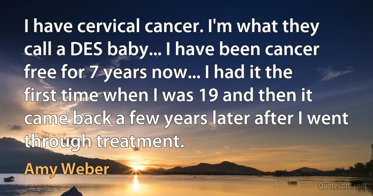 I have cervical cancer. I'm what they call a DES baby... I have been cancer free for 7 years now... I had it the first time when I was 19 and then it came back a few years later after I went through treatment. (Amy Weber)