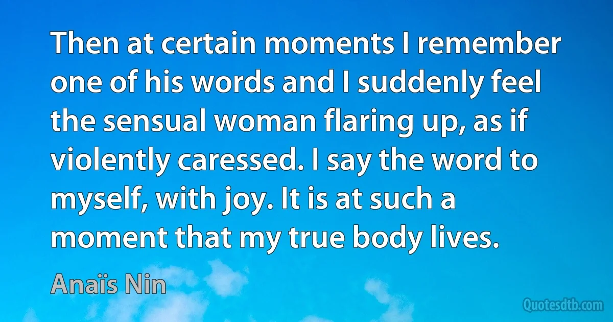 Then at certain moments I remember one of his words and I suddenly feel the sensual woman flaring up, as if violently caressed. I say the word to myself, with joy. It is at such a moment that my true body lives. (Anaïs Nin)